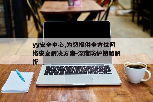 yy安全中心,为您提供全方位网络安全解决方案-深度防护策略解析