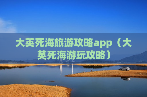 大英死海旅游攻略app(大英死海游玩攻略)