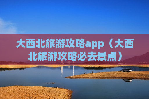 大西北旅游攻略app（大西北旅游攻略必去景点）