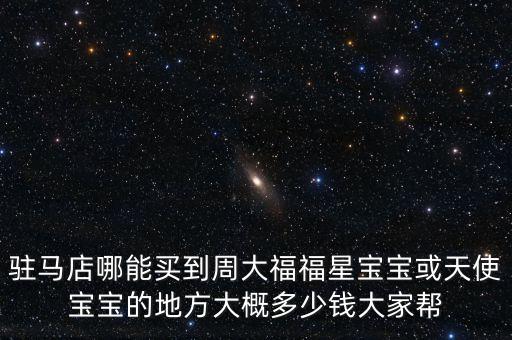 驻马店哪能买到周大福福星宝宝或天使宝宝的地方大概多少钱大家帮